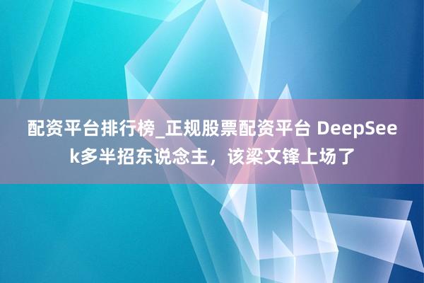 配资平台排行榜_正规股票配资平台 DeepSeek多半招东说念主，该梁文锋上场了