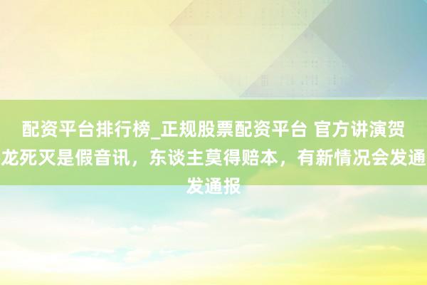 配资平台排行榜_正规股票配资平台 官方讲演贺娇龙死灭是假音讯，东谈主莫得赔本，有新情况会发通报