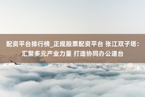 配资平台排行榜_正规股票配资平台 张江双子塔：汇聚多元产业力量 打造协同办公道台