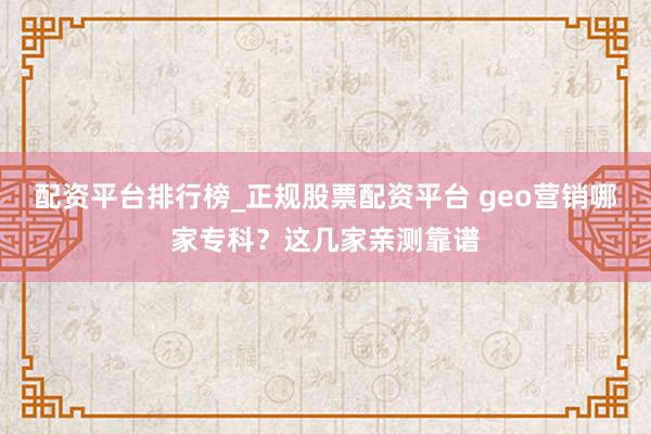 配资平台排行榜_正规股票配资平台 geo营销哪家专科？这几家亲测靠谱