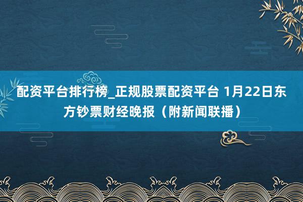 配资平台排行榜_正规股票配资平台 1月22日东方钞票财经晚报（附新闻联播）
