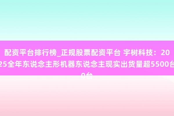 配资平台排行榜_正规股票配资平台 宇树科技：2025全年东说念主形机器东说念主现实出货量超5500台