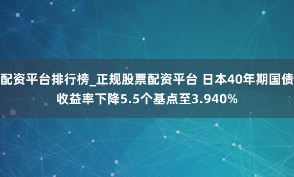 配资平台排行榜_正规股票配资平台 日本40年期国债收益率下降5.5个基点至3.940%