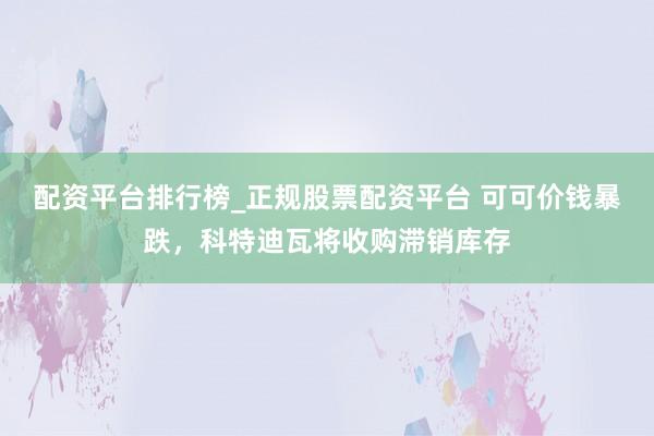 配资平台排行榜_正规股票配资平台 可可价钱暴跌，科特迪瓦将收购滞销库存