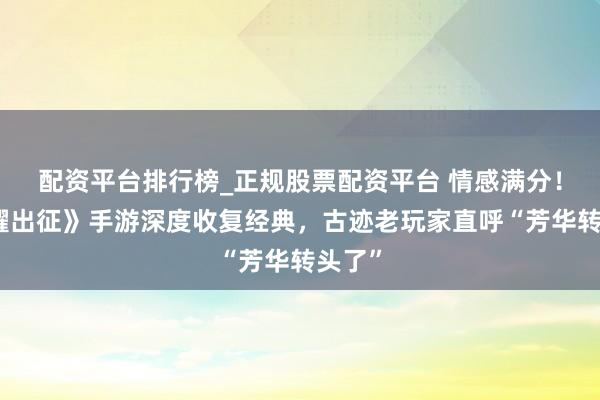 配资平台排行榜_正规股票配资平台 情感满分！《荣耀出征》手游深度收复经典，古迹老玩家直呼“芳华转头了”
