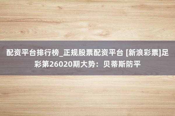 配资平台排行榜_正规股票配资平台 [新浪彩票]足彩第26020期大势：贝蒂斯防平