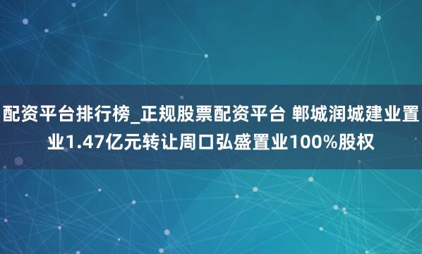 配资平台排行榜_正规股票配资平台 郸城润城建业置业1.47亿元转让周口弘盛置业100%股权