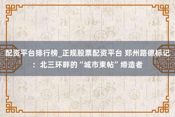 配资平台排行榜_正规股票配资平台 郑州路德标记：北三环畔的“城市柬帖”缔造者