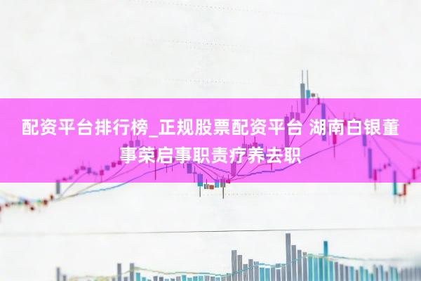 配资平台排行榜_正规股票配资平台 湖南白银董事荣启事职责疗养去职