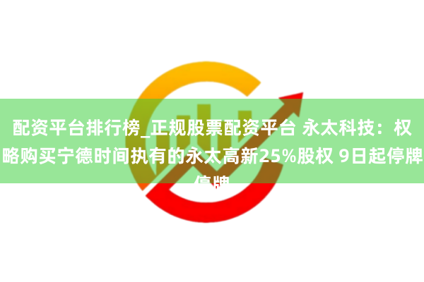 配资平台排行榜_正规股票配资平台 永太科技：权略购买宁德时间执有的永太高新25%股权 9日起停牌