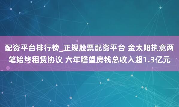配资平台排行榜_正规股票配资平台 金太阳执意两笔始终租赁协议 六年瞻望房钱总收入超1.3亿元