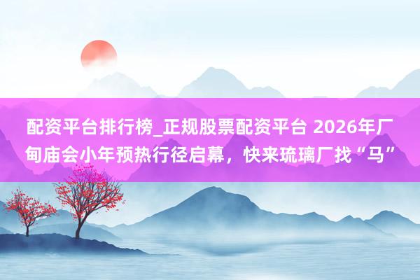 配资平台排行榜_正规股票配资平台 2026年厂甸庙会小年预热行径启幕，快来琉璃厂找“马”