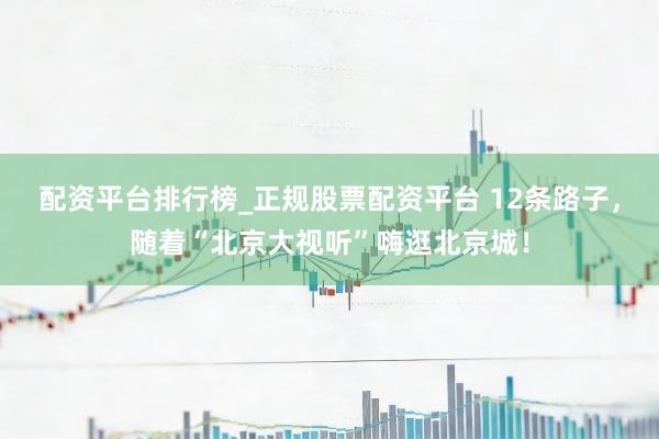 配资平台排行榜_正规股票配资平台 12条路子，随着“北京大视听”嗨逛北京城！