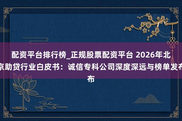 配资平台排行榜_正规股票配资平台 2026年北京助贷行业白皮书：诚信专科公司深度深远与榜单发布