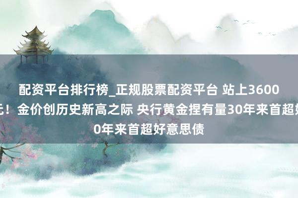 配资平台排行榜_正规股票配资平台 站上3600好意思元！金价创历史新高之际 央行黄金捏有量30年来首超好意思债