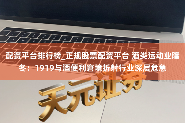 配资平台排行榜_正规股票配资平台 酒类运动业隆冬：1919与酒便利窘境折射行业深层危急