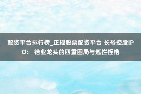 配资平台排行榜_正规股票配资平台 长裕控股IPO： 锆业龙头的四重困局与遮拦桎梏