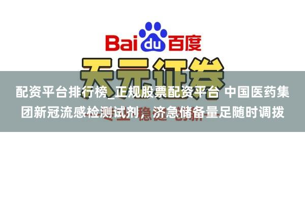 配资平台排行榜_正规股票配资平台 中国医药集团新冠流感检测试剂，济急储备量足随时调拨
