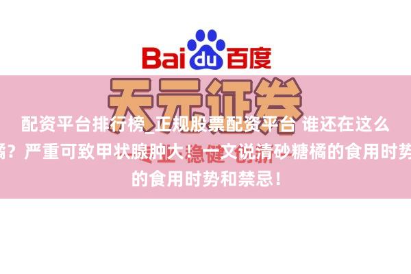 配资平台排行榜_正规股票配资平台 谁还在这么吃砂糖橘？严重可致甲状腺肿大！一文说清砂糖橘的食用时势和禁忌！
