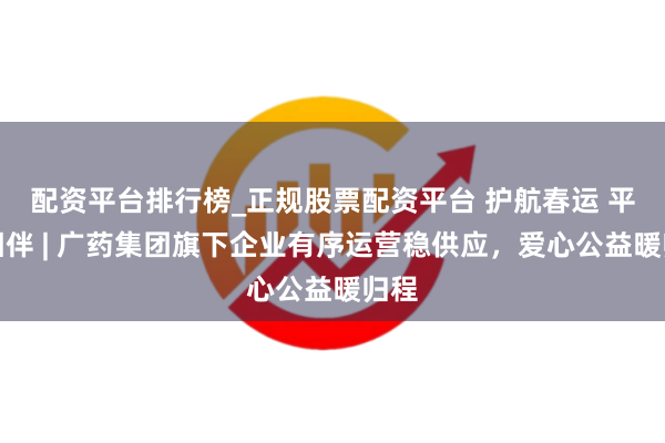 配资平台排行榜_正规股票配资平台 护航春运 平和相伴 | 广药集团旗下企业有序运营稳供应，爱心公益暖归程