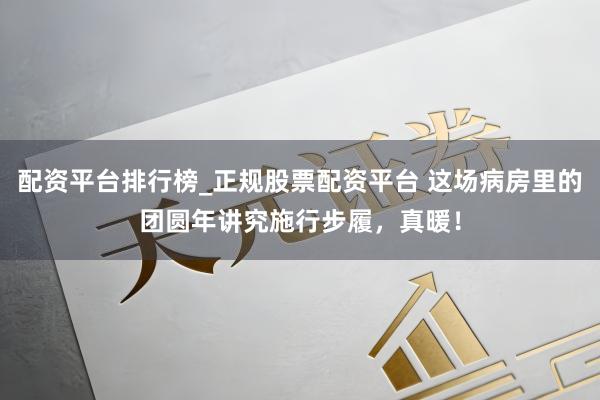 配资平台排行榜_正规股票配资平台 这场病房里的团圆年讲究施行步履，真暖！