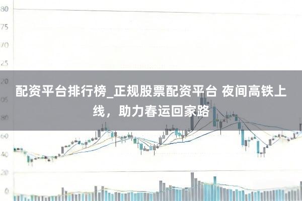 配资平台排行榜_正规股票配资平台 夜间高铁上线，助力春运回家路