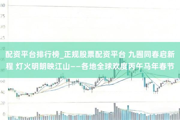 配资平台排行榜_正规股票配资平台 九囿同春启新程 灯火明朗映江山——各地全球欢度丙午马年春节