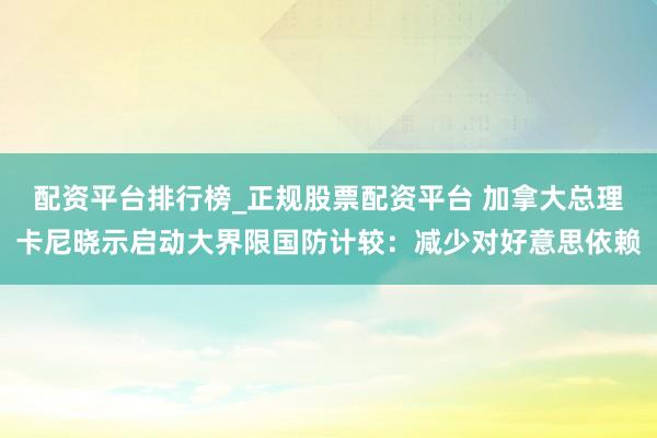 配资平台排行榜_正规股票配资平台 加拿大总理卡尼晓示启动大界限国防计较：减少对好意思依赖