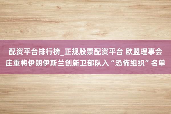 配资平台排行榜_正规股票配资平台 欧盟理事会庄重将伊朗伊斯兰创新卫部队入“恐怖组织”名单