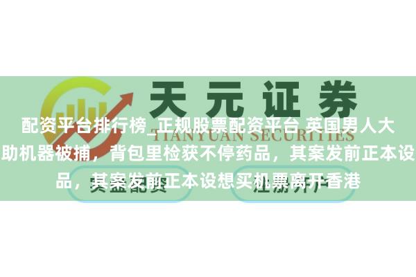 配资平台排行榜_正规股票配资平台 英国男人大闹香港机场打砸自助机器被捕,背包里检获不停药品,其案发前正本设想买机票离开香港