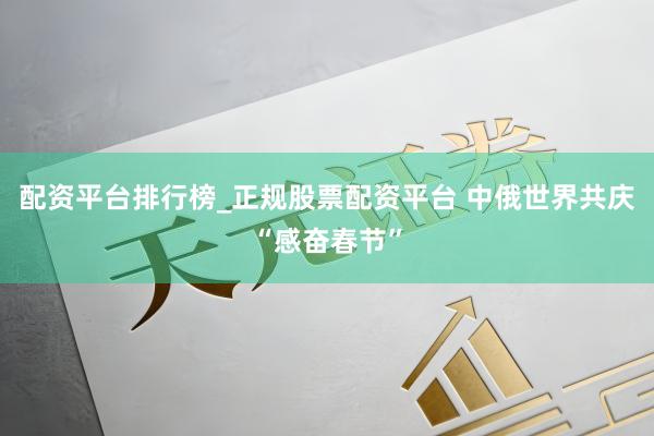 配资平台排行榜_正规股票配资平台 中俄世界共庆“感奋春节”