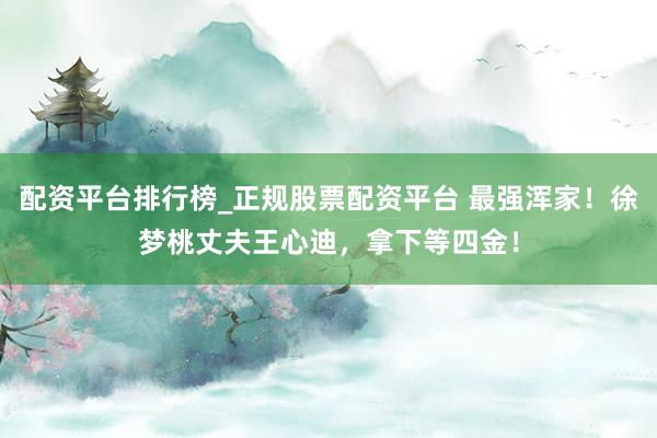 配资平台排行榜_正规股票配资平台 最强浑家！徐梦桃丈夫王心迪，拿下等四金！