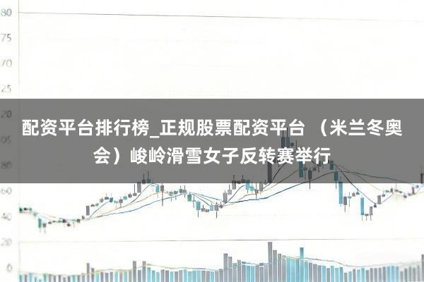 配资平台排行榜_正规股票配资平台 （米兰冬奥会）峻岭滑雪女子反转赛举行