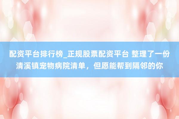 配资平台排行榜_正规股票配资平台 整理了一份清溪镇宠物病院清单，但愿能帮到隔邻的你