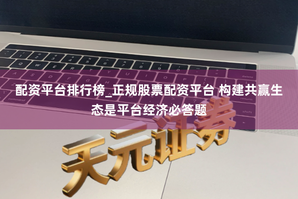 配资平台排行榜_正规股票配资平台 构建共赢生态是平台经济必答题