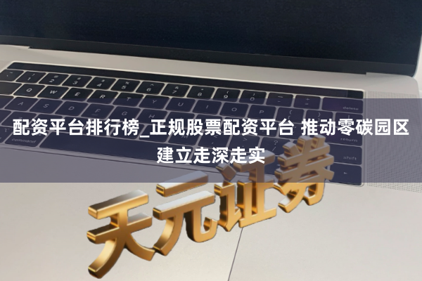 配资平台排行榜_正规股票配资平台 推动零碳园区建立走深走实