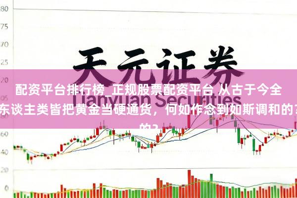 配资平台排行榜_正规股票配资平台 从古于今全东谈主类皆把黄金当硬通货，何如作念到如斯调和的？